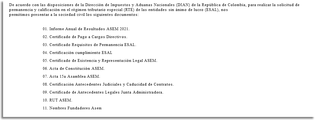 De acuerdo con las disposiciones de la Dirección de Impuestos y Aduanas Nacionales (DIAN) de la República de Colombia, para realizar la solicitud de permanencia y calificación en el régimen tributario especial (RTE) de las entidades sin ánimo de lucro (ESAL), nos permitimos presentar a la sociedad civil los siguientes documentos: 01. Informe Anual de Resultados ASEM 2021. 02. Certificado de Pago a Cargos Directivos. 03. Certificado Requisitos de Permanencia ESAL. 04. Certificación cumplimiento ESAL 05. Certificado de Existencia y Representación Legal ASEM. 06. Acta de Constitución ASEM. 07. Acta 15a Asamblea ASEM. 08. Certificación Antecedentes Judiciales y Caducidad de Contratos. 09. Certificado de Antecedentes Legales Junta Administradora. 10. RUT ASEM. 11. Nombres Fundadores Asem